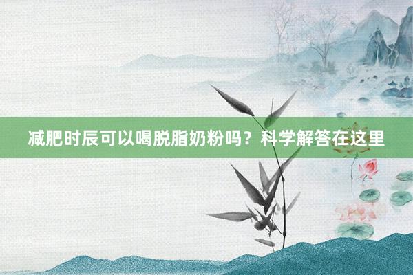减肥时辰可以喝脱脂奶粉吗？科学解答在这里